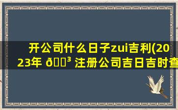 开公司什么日子zui
吉利(2023年 🐳 注册公司吉日吉时查询)